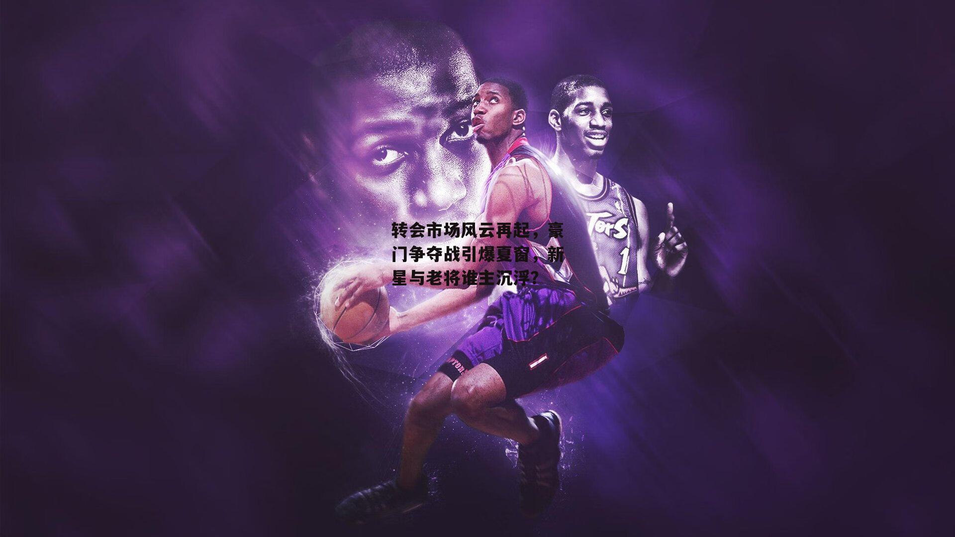 转会市场风云再起,豪门争夺战引爆夏窗,新星与老将谁主沉浮?