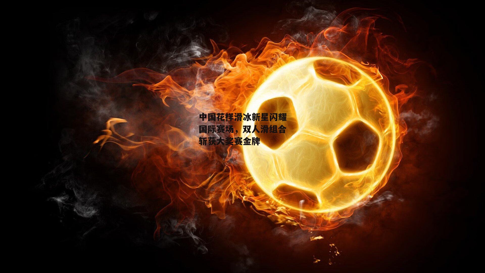 中国花样滑冰新星闪耀国际赛场,双人滑组合斩获大奖赛金牌